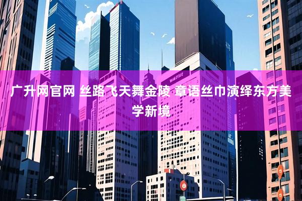 广升网官网 丝路飞天舞金陵 章语丝巾演绎东方美学新境