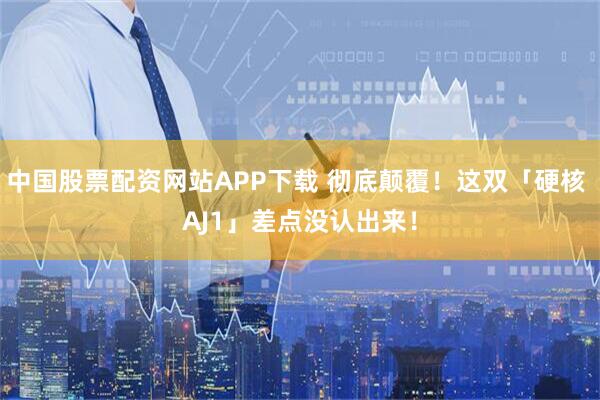 中国股票配资网站APP下载 彻底颠覆！这双「硬核 AJ1」差点没认出来！