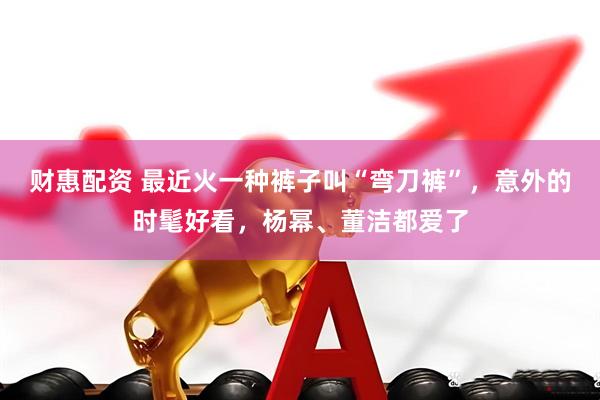 财惠配资 最近火一种裤子叫“弯刀裤”，意外的时髦好看，杨幂、董洁都爱了