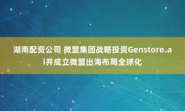 湖南配资公司 微盟集团战略投资Genstore.ai并成立微盟出海布局全球化
