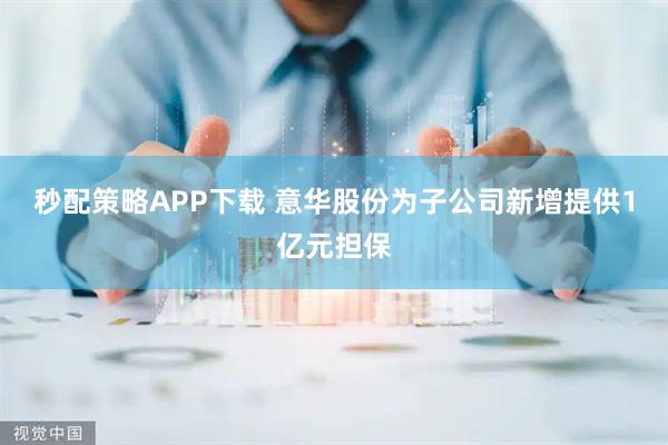 秒配策略APP下载 意华股份为子公司新增提供1亿元担保