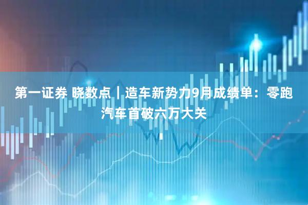 第一证券 晓数点｜造车新势力9月成绩单：零跑汽车首破六万大关