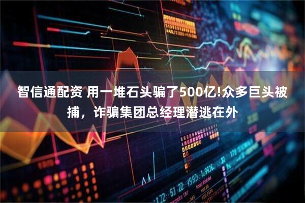 智信通配资 用一堆石头骗了500亿!众多巨头被捕，诈骗集团总经理潜逃在外
