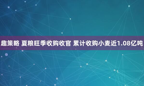 趣策略 夏粮旺季收购收官 累计收购小麦近1.08亿吨