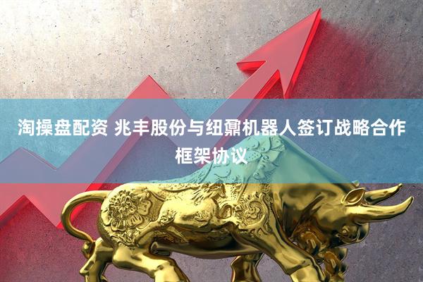 淘操盘配资 兆丰股份与纽鼐机器人签订战略合作框架协议