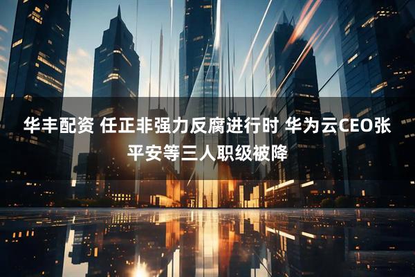 华丰配资 任正非强力反腐进行时 华为云CEO张平安等三人职级被降