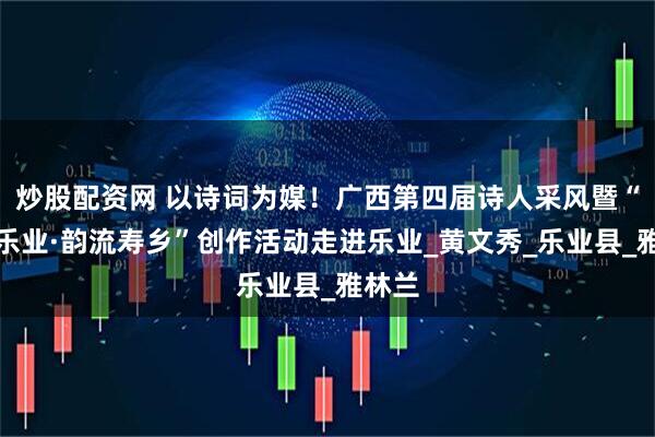 炒股配资网 以诗词为媒！广西第四届诗人采风暨“天赐乐业·韵流寿乡”创作活动走进乐业_黄文秀_乐业县_雅林兰