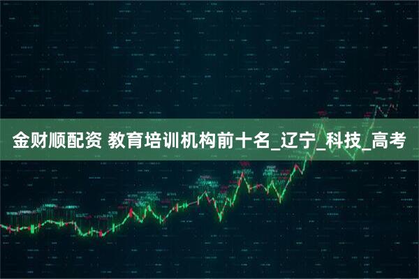 金财顺配资 教育培训机构前十名_辽宁_科技_高考